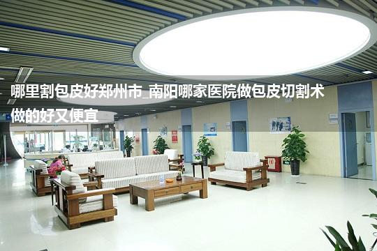 哪里割包皮好郑州市_南阳哪家医院做包皮切割术做的好又便宜